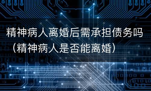 精神病人离婚后需承担债务吗（精神病人是否能离婚）