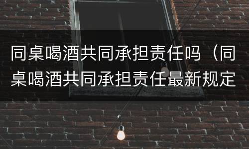 同桌喝酒共同承担责任吗（同桌喝酒共同承担责任最新规定）