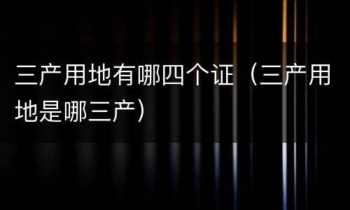 三产用地有哪四个证（三产用地是哪三产）
