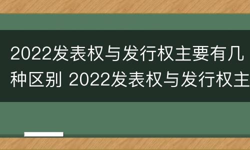 2022发表权与发行权主要有几种区别 2022发表权与发行权主要有几种区别呢