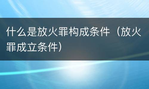什么是放火罪构成条件（放火罪成立条件）