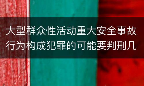 大型群众性活动重大安全事故行为构成犯罪的可能要判刑几年