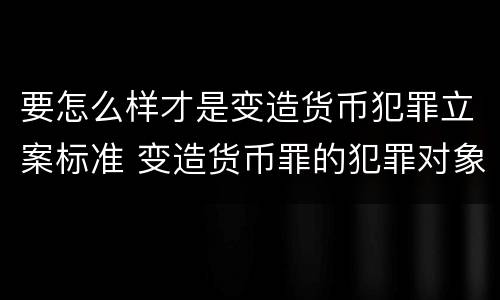 要怎么样才是变造货币犯罪立案标准 变造货币罪的犯罪对象