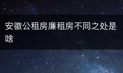 安徽公租房廉租房不同之处是啥