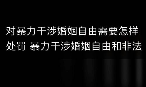 对暴力干涉婚姻自由需要怎样处罚 暴力干涉婚姻自由和非法拘禁