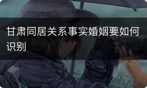 甘肃同居关系事实婚姻要如何识别