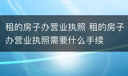 租的房子办营业执照 租的房子办营业执照需要什么手续