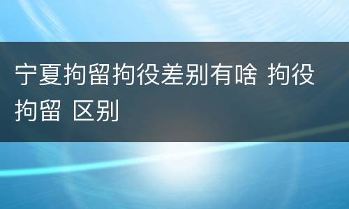 宁夏拘留拘役差别有啥 拘役 拘留 区别