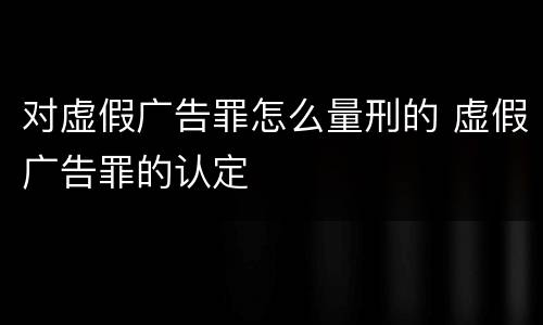对虚假广告罪怎么量刑的 虚假广告罪的认定