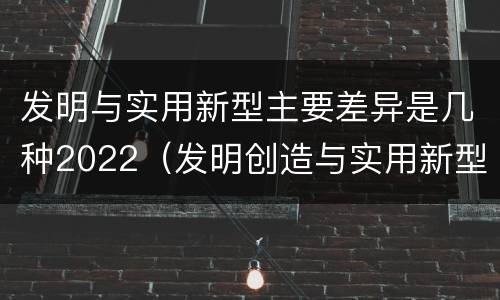 发明与实用新型主要差异是几种2022（发明创造与实用新型的区别）