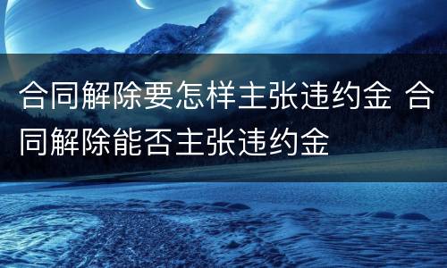 合同解除要怎样主张违约金 合同解除能否主张违约金