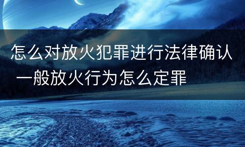 怎么对放火犯罪进行法律确认 一般放火行为怎么定罪