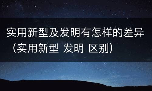 实用新型及发明有怎样的差异（实用新型 发明 区别）