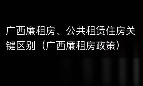广西廉租房、公共租赁住房关键区别（广西廉租房政策）