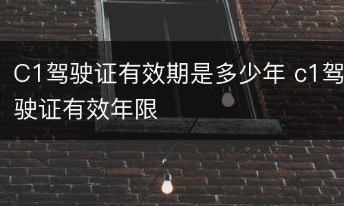 C1驾驶证有效期是多少年 c1驾驶证有效年限