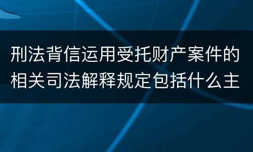 刑法背信运用受托财产案件的相关司法解释规定包括什么主要内容