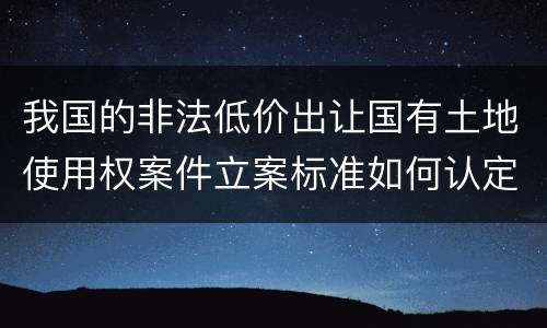 我国的非法低价出让国有土地使用权案件立案标准如何认定