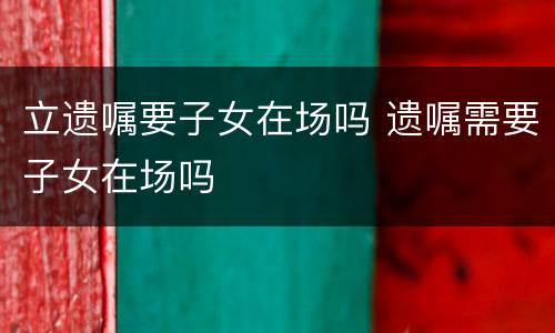 立遗嘱要子女在场吗 遗嘱需要子女在场吗