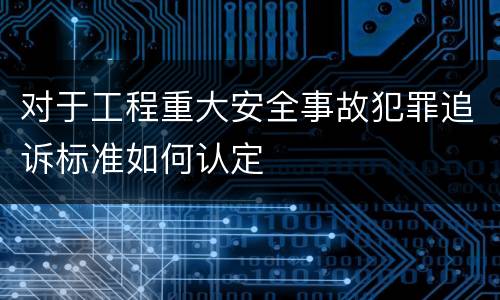 对于工程重大安全事故犯罪追诉标准如何认定