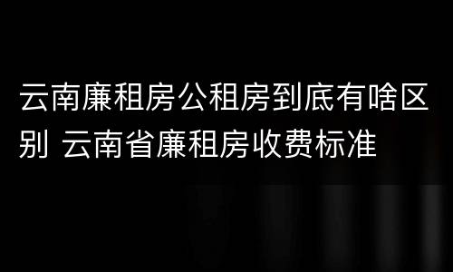 云南廉租房公租房到底有啥区别 云南省廉租房收费标准