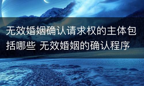 无效婚姻确认请求权的主体包括哪些 无效婚姻的确认程序