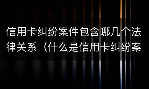 信用卡纠纷案件包含哪几个法律关系（什么是信用卡纠纷案）