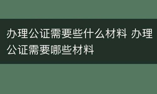 办理公证需要些什么材料 办理公证需要哪些材料