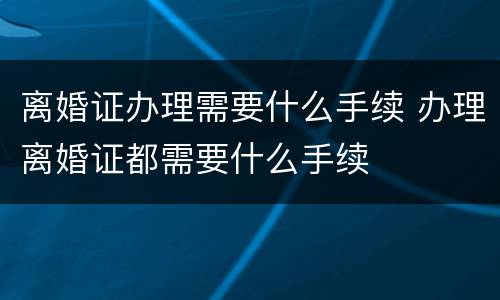 离婚证办理需要什么手续 办理离婚证都需要什么手续