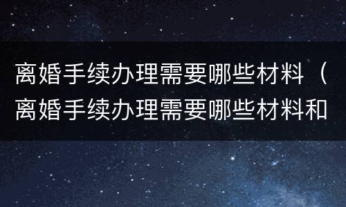 离婚手续办理需要哪些材料（离婚手续办理需要哪些材料和手续）