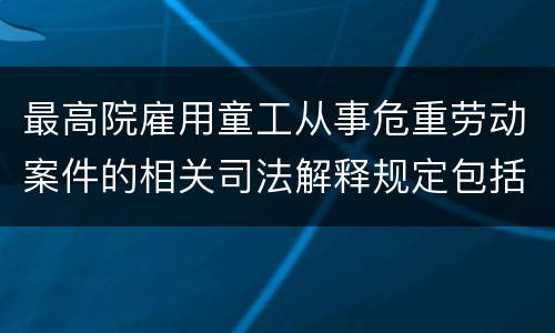 最高院雇用童工从事危重劳动案件的相关司法解释规定包括什么重要内容