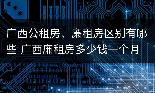 广西公租房、廉租房区别有哪些 广西廉租房多少钱一个月