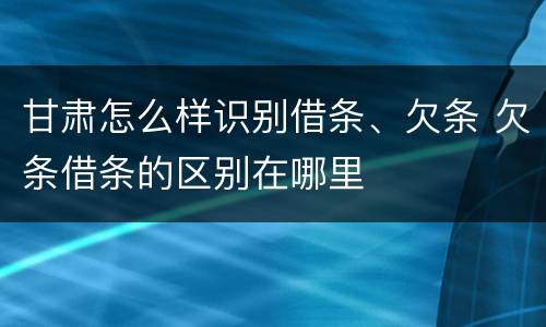甘肃怎么样识别借条、欠条 欠条借条的区别在哪里