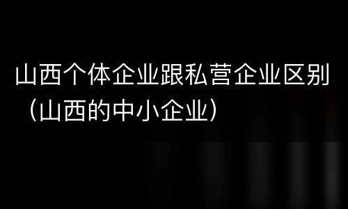 山西个体企业跟私营企业区别（山西的中小企业）