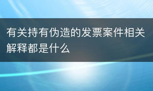 有关持有伪造的发票案件相关解释都是什么