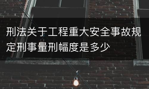 刑法关于工程重大安全事故规定刑事量刑幅度是多少