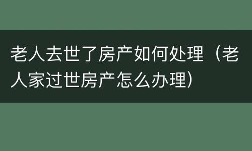 老人去世了房产如何处理（老人家过世房产怎么办理）