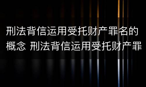 刑法背信运用受托财产罪名的概念 刑法背信运用受托财产罪名的概念是什么
