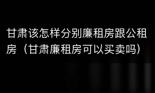 甘肃该怎样分别廉租房跟公租房（甘肃廉租房可以买卖吗）