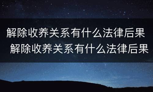 解除收养关系有什么法律后果 解除收养关系有什么法律后果吗
