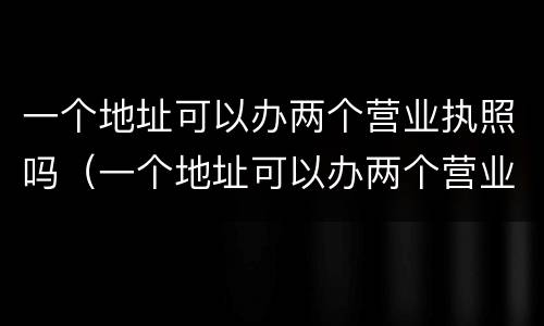 一个地址可以办两个营业执照吗（一个地址可以办两个营业执照吗怎么办）