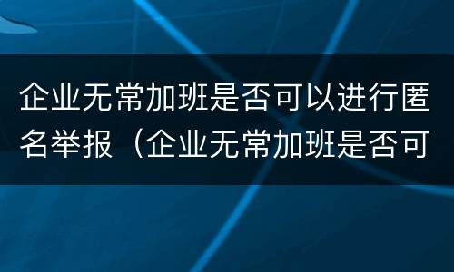 企业无常加班是否可以进行匿名举报（企业无常加班是否可以进行匿名举报投诉）