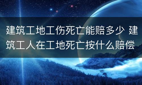 建筑工地工伤死亡能赔多少 建筑工人在工地死亡按什么赔偿标准
