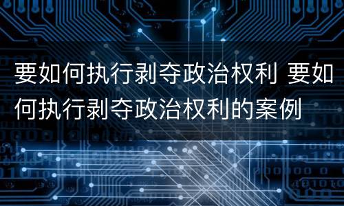 要如何执行剥夺政治权利 要如何执行剥夺政治权利的案例