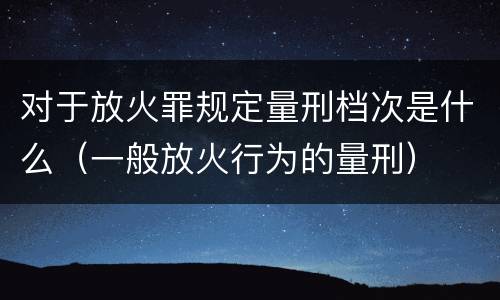 对于放火罪规定量刑档次是什么（一般放火行为的量刑）