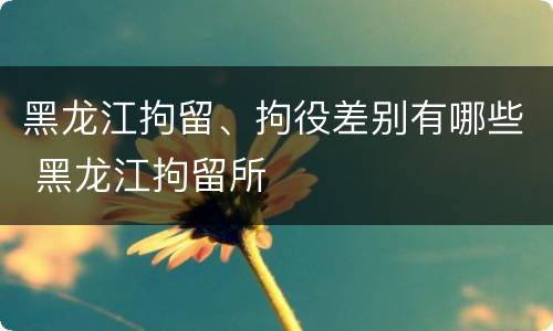 黑龙江拘留、拘役差别有哪些 黑龙江拘留所