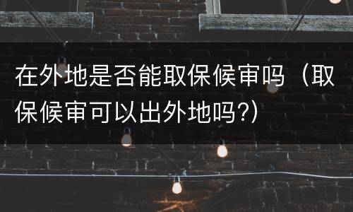 在外地是否能取保候审吗（取保候审可以出外地吗?）