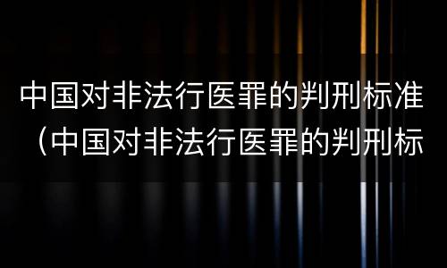 中国对非法行医罪的判刑标准（中国对非法行医罪的判刑标准是）