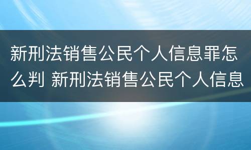 新刑法销售公民个人信息罪怎么判 新刑法销售公民个人信息罪怎么判的