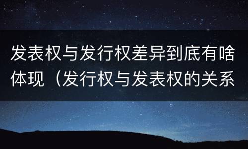 发表权与发行权差异到底有啥体现（发行权与发表权的关系）