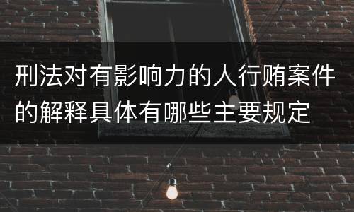 刑法对有影响力的人行贿案件的解释具体有哪些主要规定